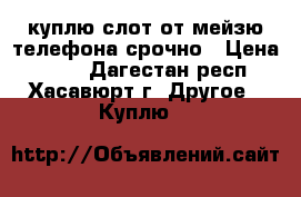 куплю слот от мейзю телефона срочно › Цена ­ 200 - Дагестан респ., Хасавюрт г. Другое » Куплю   